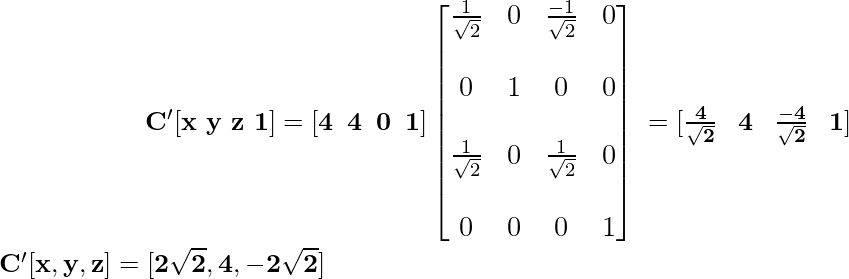 \newline \large \mathbf{\hspace{2cm}\ C'[x\,\,y\,\,z\,\,1]=[4\hspace{0.2cm}4\hspace{0.2cm}0\hspace{0.2cm}1]\left[\begin{matrix}\frac{1}{\sqrt{2}}&0&\frac{-1}{\sqrt{2}}&0\\\\ 0&1&0&0\\\\ \frac{1}{\sqrt{2}}&0&\frac{1}{\sqrt{2}}&0\\\\ 0&0&0&1\end{matrix}\right] \hspace{0.1cm} =[\frac{4}{\sqrt{2}}\hspace{0.3cm}4\hspace{0.3cm}\frac{-4}{\sqrt{2}}\hspace{0.3cm}1]} \newline \hspace{2cm}\mathbf{C'[x,y,z]=[2\sqrt{2},4,-2\sqrt{2}]} \\           