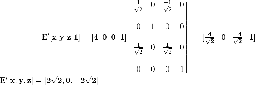 \newline \large {\hspace{2cm}\mathbf{ E'[x\,\,y\,\,z\,\,1]=[4\hspace{0.2cm}0\hspace{0.2cm}0\hspace{0.2cm}1]\left[\begin{matrix}\frac{1}{\sqrt{2}}&0&\frac{-1}{\sqrt{2}}&0\\\\ 0&1&0&0\\\\ \frac{1}{\sqrt{2}}&0&\frac{1}{\sqrt{2}}&0\\\\ 0&0&0&1\end{matrix}\right] \hspace{0.1cm} =[\frac{4}{\sqrt{2}}\hspace{0.3cm}0\hspace{0.3cm}\frac{-4}{\sqrt{2}}\hspace{0.3cm}1]}} \\ \hspace{2cm}\mathbf{E'[x,y,z]=[2\sqrt{2},0,-2\sqrt{2}]} \newline           