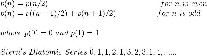 \\ p(n) = p(n/2) \hspace{5.5cm} for \ n \ is \ even\\ p(n) = p((n-1)/2)+p(n+1)/2) \hspace{2cm} for \ n \ is \ odd \\ \\ where \ p(0) = 0 \ and \ p(1) = 1 \\ \\ Stern's \ Diatomic \ Series \ 0, 1, 1, 2, 1, 3, 2, 3, 1, 4, ......  