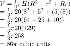 V = \frac{1}{3} \pi H(R^2 + r^2 + Rr) \\ = \frac{1}{3} \pi 20(8^2 + 5^2 + (5)(8)) \\ = \frac{1}{3} \pi 20(64 + 25 + 40)) \\ = \frac{1}{3} \pi 20(129) \\ = \frac{1}{3} \pi 258 \\ = 86 \pi \text{ cubic units}