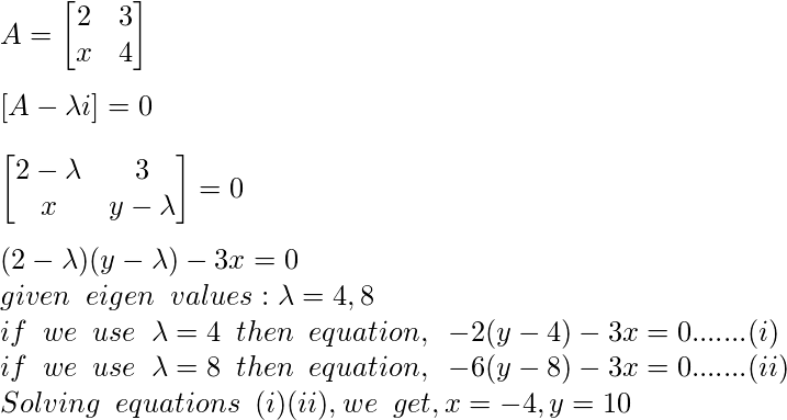  A = \begin{bmatrix}     2    &   3  \\     x     &  4  \\ \end{bmatrix} \newline \newline [A - \lambda i]=0 \newline \newline \begin{bmatrix}     2-\lambda     &   3  \\     x     &  y-\lambda  \\ \end{bmatrix} = 0 \newline \newline (2-\lambda)(y-\lambda) - 3x =0  \newline given \hspace{0.2cm} eigen\hspace{0.2cm} values: \lambda=4,8 \newline if \hspace{0.2cm} we \hspace{0.2cm} use \hspace{0.2cm} \lambda=4\hspace{0.2cm} then \hspace{0.2cm} equation, \hspace{0.2cm} -2(y-4)-3x=0 . . . . ...(i) \newline if \hspace{0.2cm} we \hspace{0.2cm} use \hspace{0.2cm} \lambda=8\hspace{0.2cm} then \hspace{0.2cm} equation, \hspace{0.2cm} -6(y-8)-3x=0 . . . . ...(ii) \newline Solving \hspace{0.2cm} equations \hspace{0.2cm} (i) & (ii), we \hspace{0.2cm} get, x=-4,y=10 