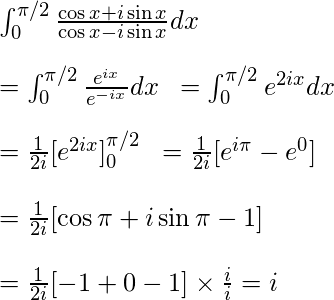  \int_{0}^{\pi/2} \frac{\cos x + i\sin x}{\cos x - i\sin x} dx \newline \newline = \int_{0}^{\pi/2} \frac{{e}^{ix}}{{e}^{-ix}}  dx  \hspace{0.2cm}= \int_{0}^{\pi/2} {e}^{2ix} dx \newline \newline = \frac{1}{2i} [{e}^{2ix}]^{\pi/2}_{0} \hspace{0.2cm} = \frac{1}{2i} [{e}^{i\pi} - {e}^{0}]  \newline \newline =  \frac{1}{2i} [\cos \pi + i\sin \pi - 1] \newline \newline = \frac{1}{2i}[-1 + 0 - 1] \times  \frac{i}{i} = i     