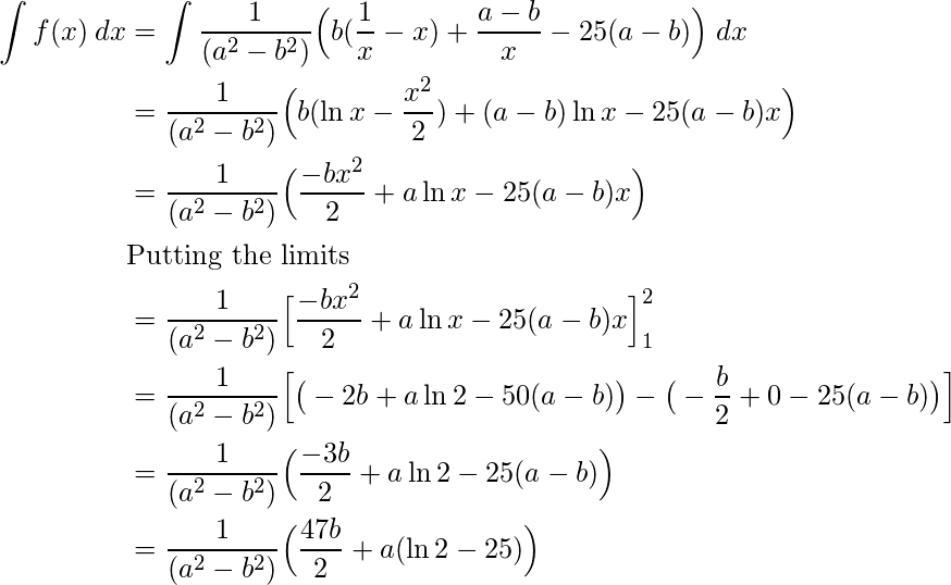  \begin{flalign*} \int f(x)\:dx &= \int \frac{1}{(a^2-b^2)} \Big( b(\frac{1}{x}-x) + \frac{a-b}{x} - 25(a-b)\Big)\:dx \\ &= \frac{1}{(a^2-b^2)} \Big( b(\ln{x}-\frac{x^2}{2}) + (a-b)\ln{x} - 25(a-b)x\Big) \\ &= \frac{1}{(a^2-b^2)} \Big( \frac{-bx^2}{2} + a\ln{x} - 25(a-b)x\Big) \\ &\text{Putting the limits}\\ &= \frac{1}{(a^2-b^2)} \Big[ \frac{-bx^2}{2} + a\ln{x} - 25(a-b)x\Big] \limits_{1}^{2} \\ &= \frac{1}{(a^2-b^2)} \Big[ \big(-2b + a\ln{2} - 50(a-b)\big) - \big(-\frac{b}{2} + 0 - 25(a-b)\big) \Big] \\ &= \frac{1}{(a^2-b^2)} \Big( \frac{-3b}{2} + a\ln{2} - 25(a-b)\Big) \\ &= \frac{1}{(a^2-b^2)} \Big( \frac{47b}{2} + a(\ln{2} - 25)\Big) \\ \end{flalign*} 