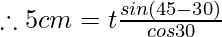 \therefore 5 cm = t \frac{sin (45{{\degree}} - 30{{\degree}})} {cos30{{\degree}}}